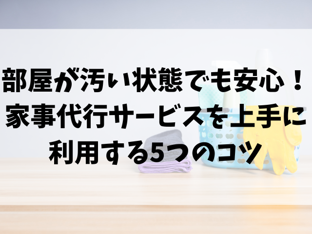 部屋が汚い状態でも安心！家事代行サービスを上手に利用する5つのコツ